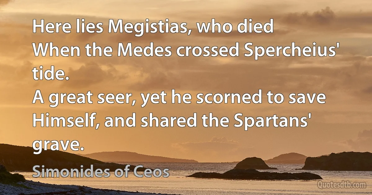 Here lies Megistias, who died
When the Medes crossed Spercheius' tide.
A great seer, yet he scorned to save
Himself, and shared the Spartans' grave. (Simonides of Ceos)