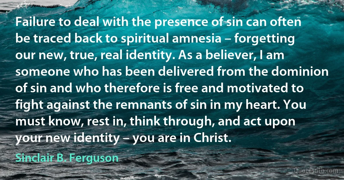 Failure to deal with the presence of sin can often be traced back to spiritual amnesia – forgetting our new, true, real identity. As a believer, I am someone who has been delivered from the dominion of sin and who therefore is free and motivated to fight against the remnants of sin in my heart. You must know, rest in, think through, and act upon your new identity – you are in Christ. (Sinclair B. Ferguson)