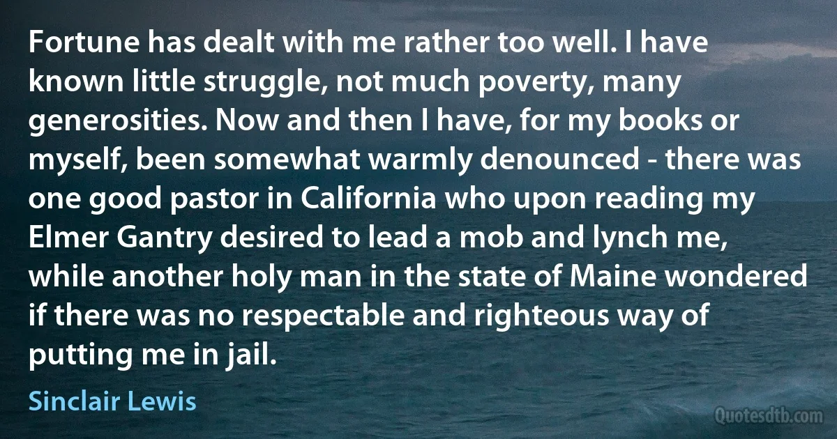 Fortune has dealt with me rather too well. I have known little struggle, not much poverty, many generosities. Now and then I have, for my books or myself, been somewhat warmly denounced - there was one good pastor in California who upon reading my Elmer Gantry desired to lead a mob and lynch me, while another holy man in the state of Maine wondered if there was no respectable and righteous way of putting me in jail. (Sinclair Lewis)