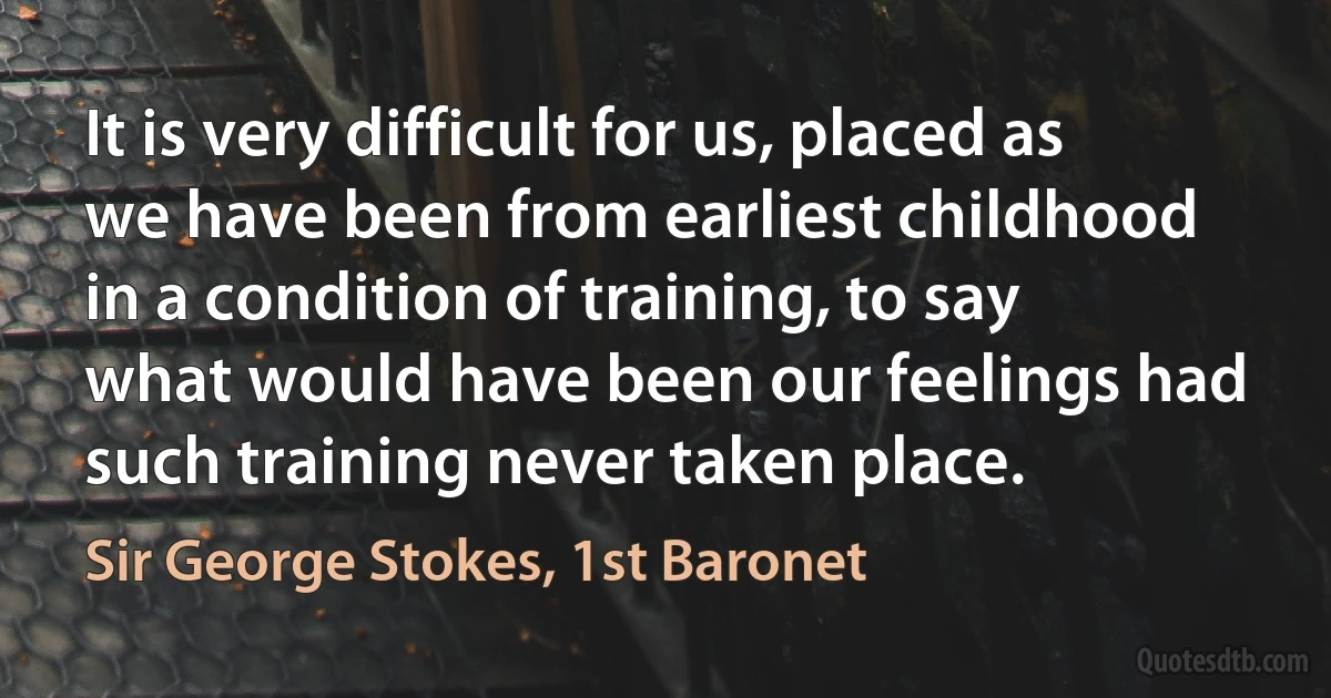 It is very difficult for us, placed as we have been from earliest childhood in a condition of training, to say what would have been our feelings had such training never taken place. (Sir George Stokes, 1st Baronet)