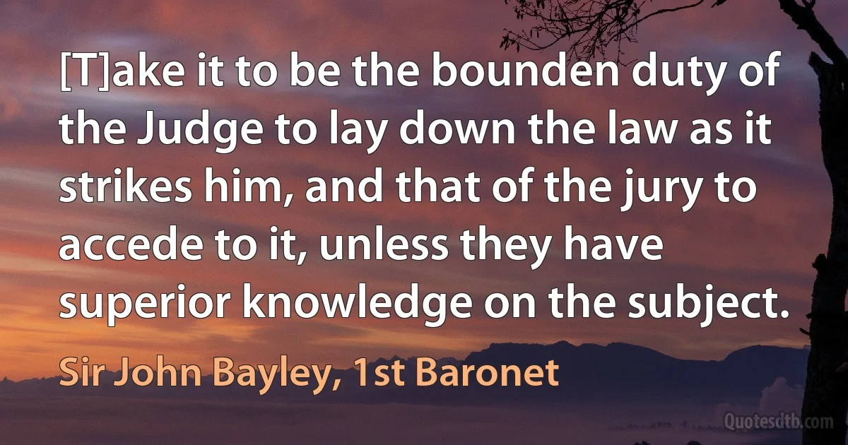 [T]ake it to be the bounden duty of the Judge to lay down the law as it strikes him, and that of the jury to accede to it, unless they have superior knowledge on the subject. (Sir John Bayley, 1st Baronet)