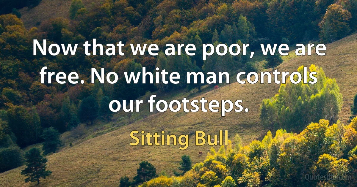 Now that we are poor, we are free. No white man controls our footsteps. (Sitting Bull)