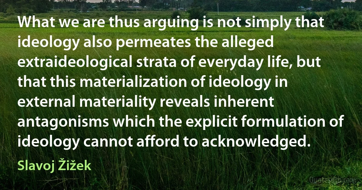 What we are thus arguing is not simply that ideology also permeates the alleged extraideological strata of everyday life, but that this materialization of ideology in external materiality reveals inherent antagonisms which the explicit formulation of ideology cannot afford to acknowledged. (Slavoj Žižek)