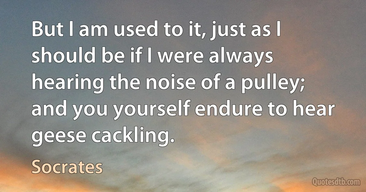 But I am used to it, just as I should be if I were always hearing the noise of a pulley; and you yourself endure to hear geese cackling. (Socrates)