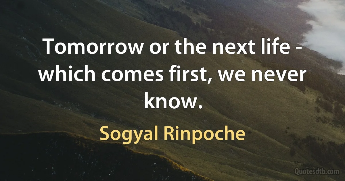 Tomorrow or the next life - which comes first, we never know. (Sogyal Rinpoche)