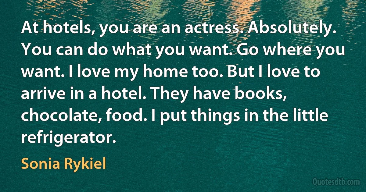 At hotels, you are an actress. Absolutely. You can do what you want. Go where you want. I love my home too. But I love to arrive in a hotel. They have books, chocolate, food. I put things in the little refrigerator. (Sonia Rykiel)