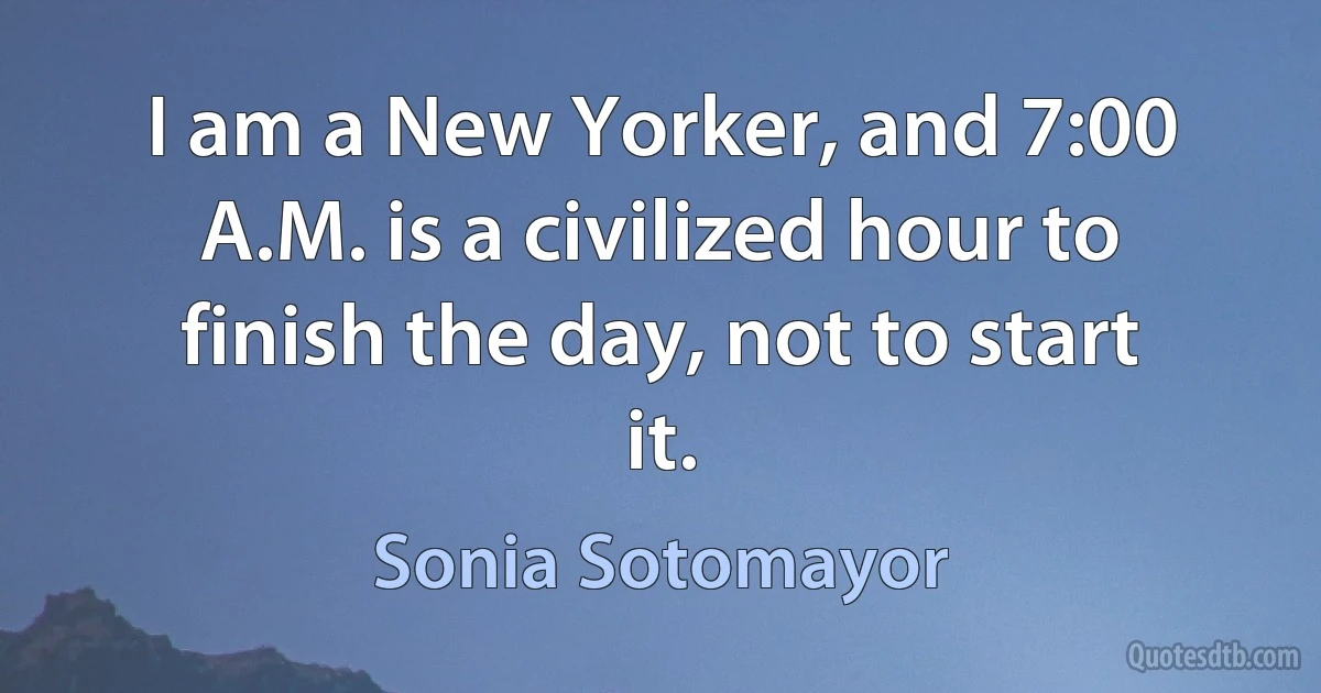 I am a New Yorker, and 7:00 A.M. is a civilized hour to finish the day, not to start it. (Sonia Sotomayor)