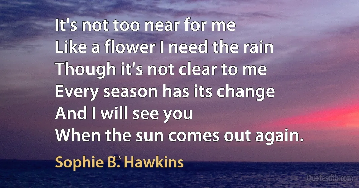 It's not too near for me
Like a flower I need the rain
Though it's not clear to me
Every season has its change
And I will see you
When the sun comes out again. (Sophie B. Hawkins)