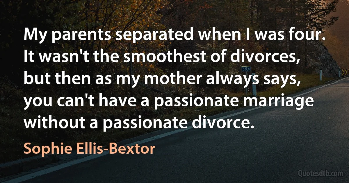 My parents separated when I was four. It wasn't the smoothest of divorces, but then as my mother always says, you can't have a passionate marriage without a passionate divorce. (Sophie Ellis-Bextor)