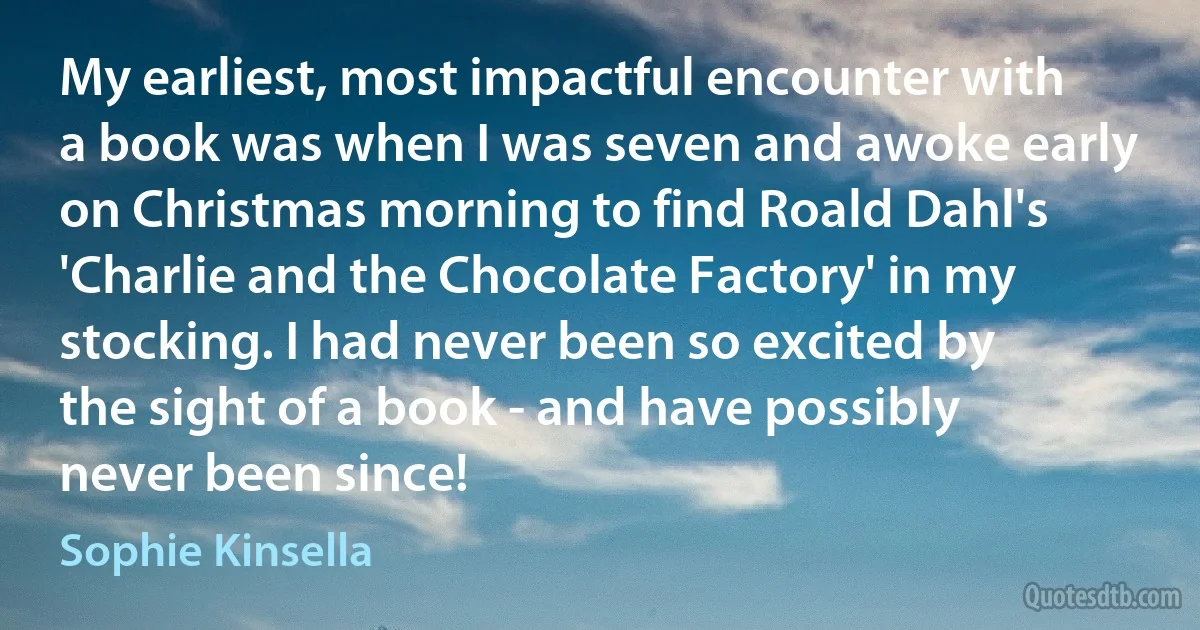 My earliest, most impactful encounter with a book was when I was seven and awoke early on Christmas morning to find Roald Dahl's 'Charlie and the Chocolate Factory' in my stocking. I had never been so excited by the sight of a book - and have possibly never been since! (Sophie Kinsella)