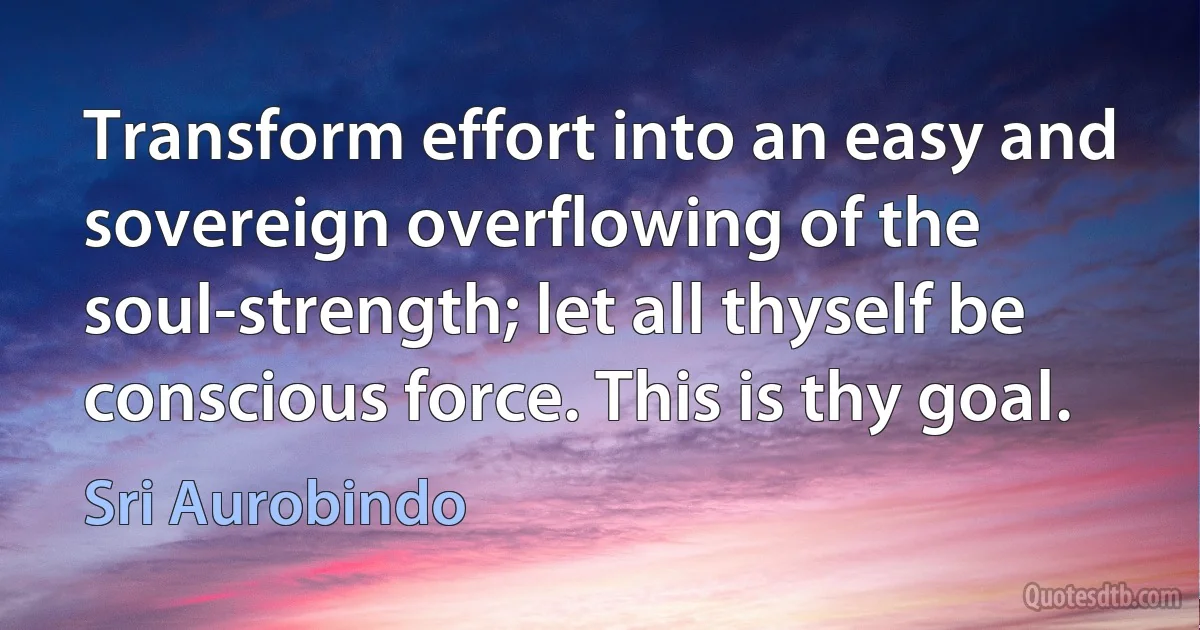 Transform effort into an easy and sovereign overflowing of the soul-strength; let all thyself be conscious force. This is thy goal. (Sri Aurobindo)