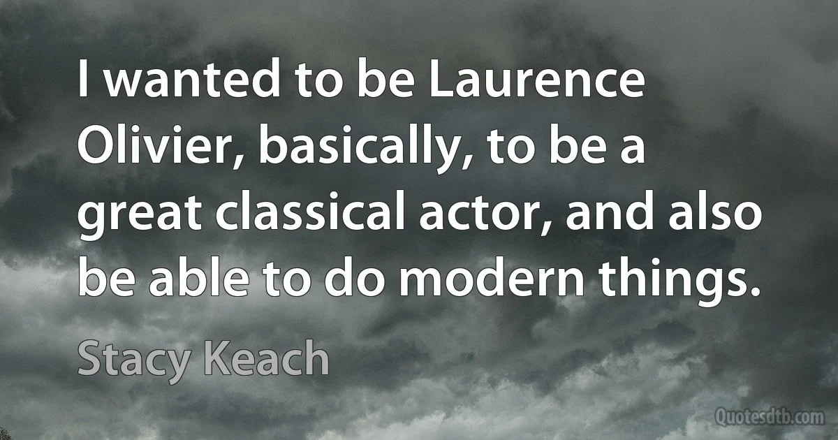 I wanted to be Laurence Olivier, basically, to be a great classical actor, and also be able to do modern things. (Stacy Keach)