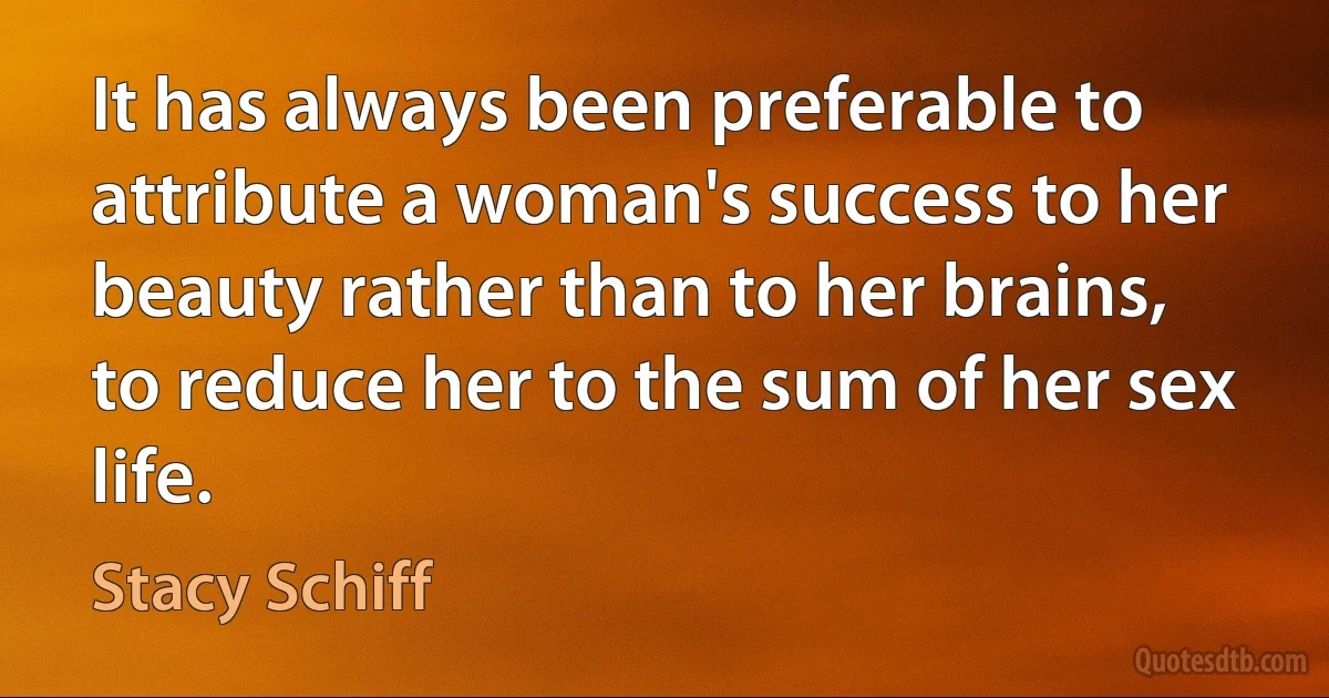 It has always been preferable to attribute a woman's success to her beauty rather than to her brains, to reduce her to the sum of her sex life. (Stacy Schiff)