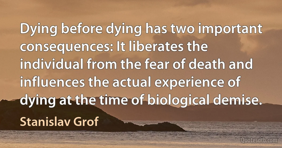 Dying before dying has two important consequences: It liberates the individual from the fear of death and influences the actual experience of dying at the time of biological demise. (Stanislav Grof)