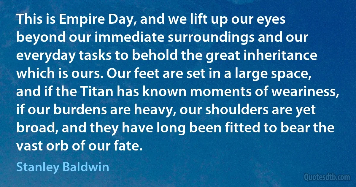 This is Empire Day, and we lift up our eyes beyond our immediate surroundings and our everyday tasks to behold the great inheritance which is ours. Our feet are set in a large space, and if the Titan has known moments of weariness, if our burdens are heavy, our shoulders are yet broad, and they have long been fitted to bear the vast orb of our fate. (Stanley Baldwin)