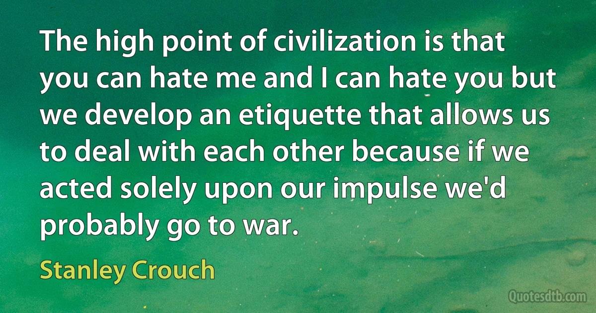 The high point of civilization is that you can hate me and I can hate you but we develop an etiquette that allows us to deal with each other because if we acted solely upon our impulse we'd probably go to war. (Stanley Crouch)