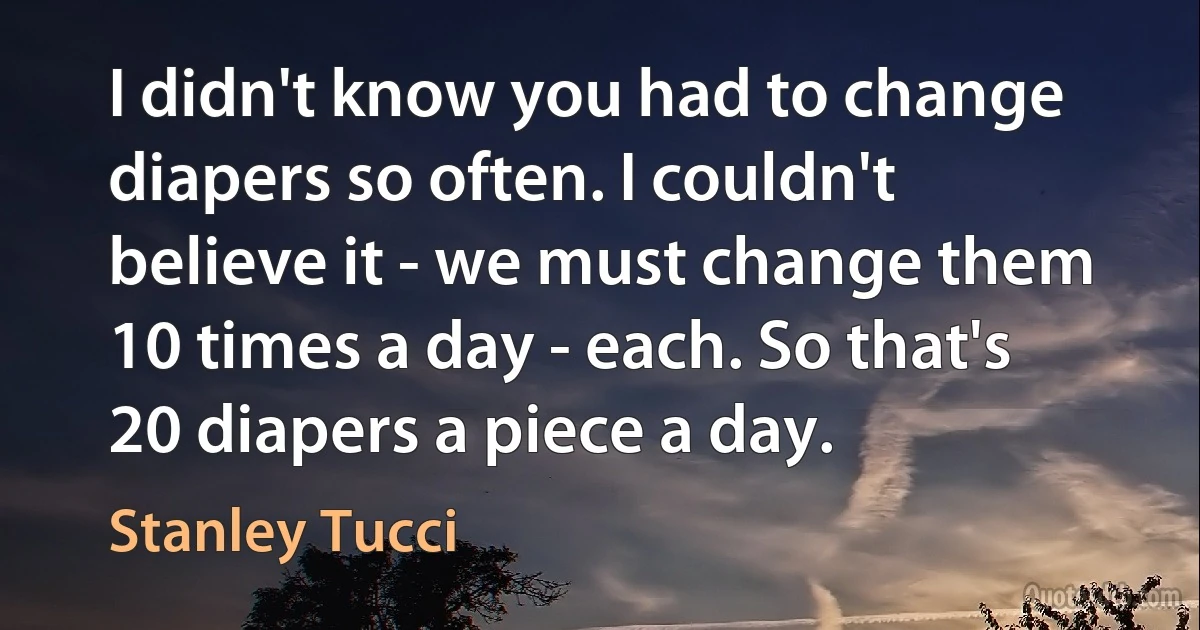 I didn't know you had to change diapers so often. I couldn't believe it - we must change them 10 times a day - each. So that's 20 diapers a piece a day. (Stanley Tucci)