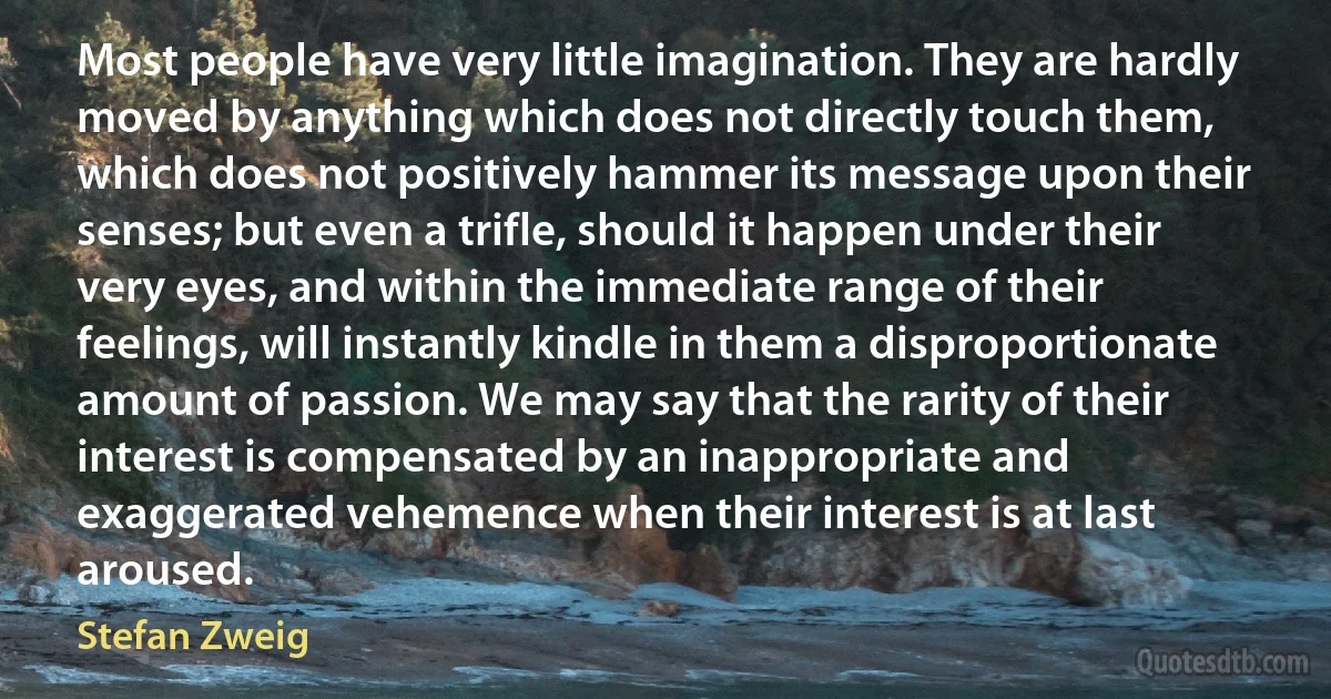 Most people have very little imagination. They are hardly moved by anything which does not directly touch them, which does not positively hammer its message upon their senses; but even a trifle, should it happen under their very eyes, and within the immediate range of their feelings, will instantly kindle in them a disproportionate amount of passion. We may say that the rarity of their interest is compensated by an inappropriate and exaggerated vehemence when their interest is at last aroused. (Stefan Zweig)