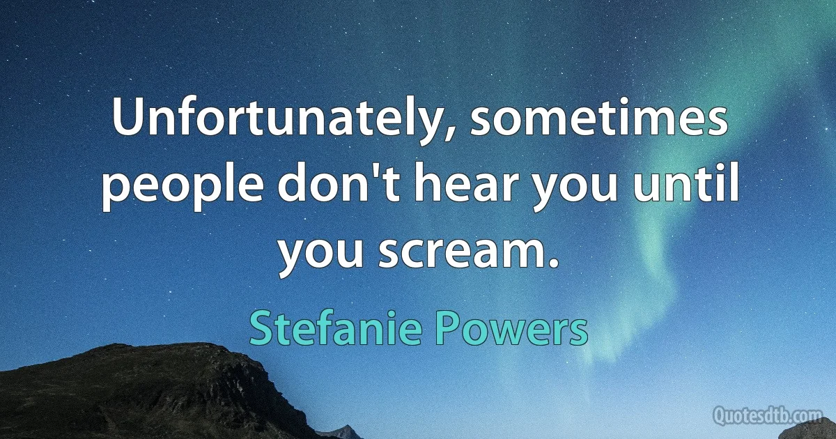 Unfortunately, sometimes people don't hear you until you scream. (Stefanie Powers)