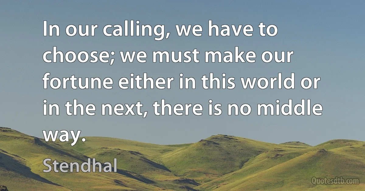 In our calling, we have to choose; we must make our fortune either in this world or in the next, there is no middle way. (Stendhal)