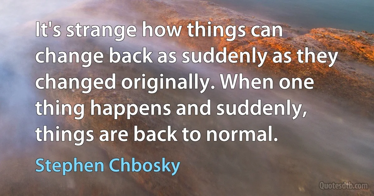 It's strange how things can change back as suddenly as they changed originally. When one thing happens and suddenly, things are back to normal. (Stephen Chbosky)