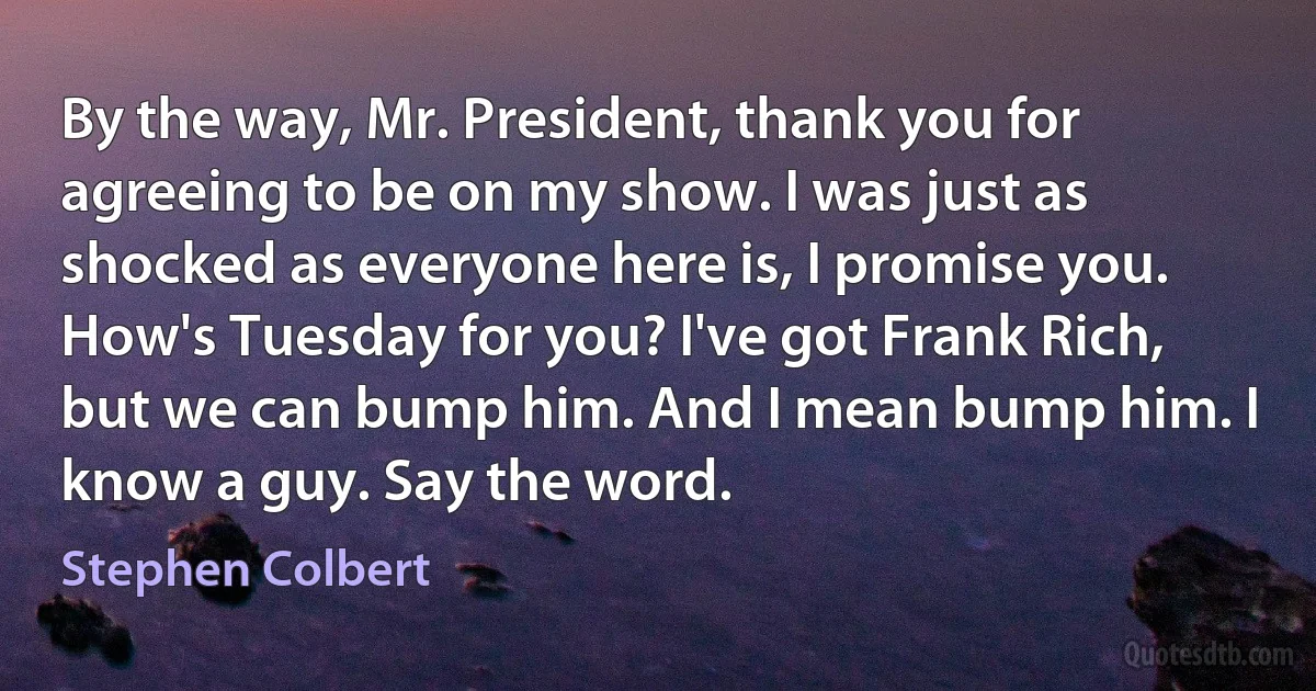 By the way, Mr. President, thank you for agreeing to be on my show. I was just as shocked as everyone here is, I promise you. How's Tuesday for you? I've got Frank Rich, but we can bump him. And I mean bump him. I know a guy. Say the word. (Stephen Colbert)