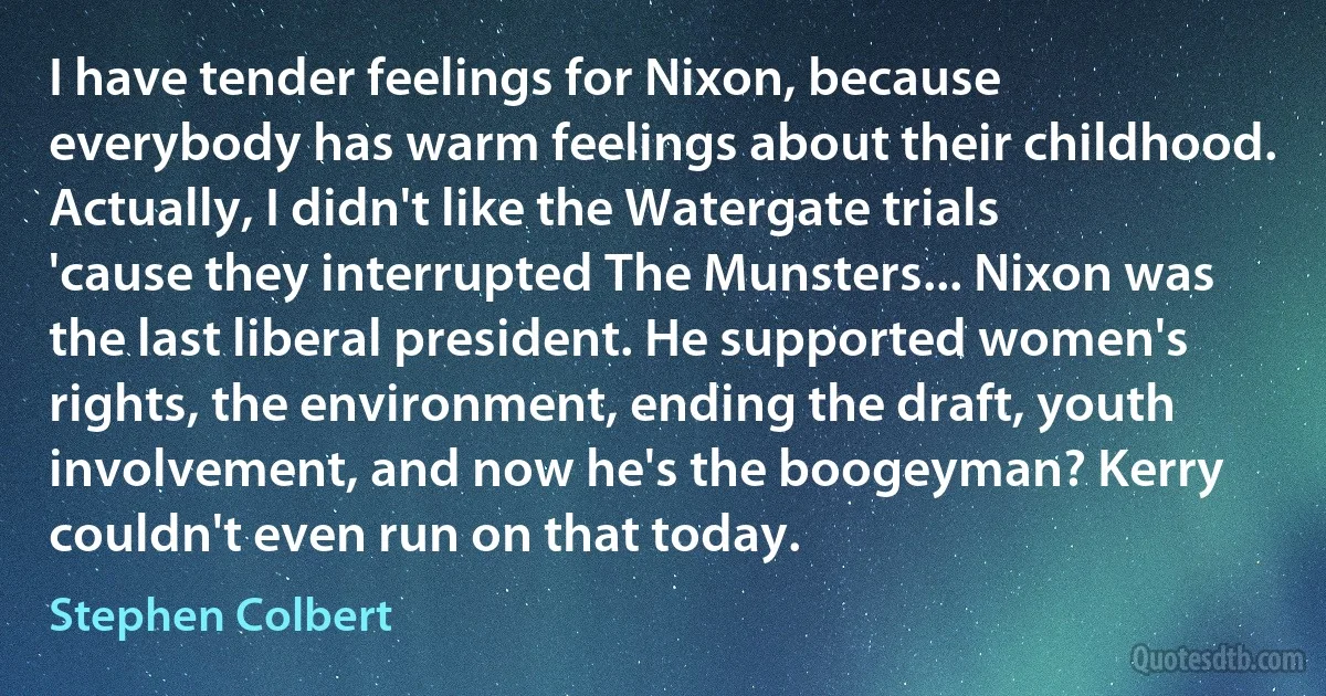 I have tender feelings for Nixon, because everybody has warm feelings about their childhood. Actually, I didn't like the Watergate trials 'cause they interrupted The Munsters... Nixon was the last liberal president. He supported women's rights, the environment, ending the draft, youth involvement, and now he's the boogeyman? Kerry couldn't even run on that today. (Stephen Colbert)