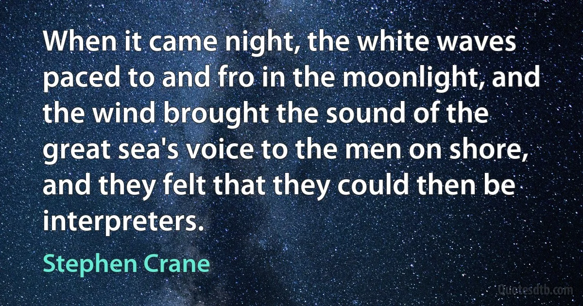 When it came night, the white waves paced to and fro in the moonlight, and the wind brought the sound of the great sea's voice to the men on shore, and they felt that they could then be interpreters. (Stephen Crane)