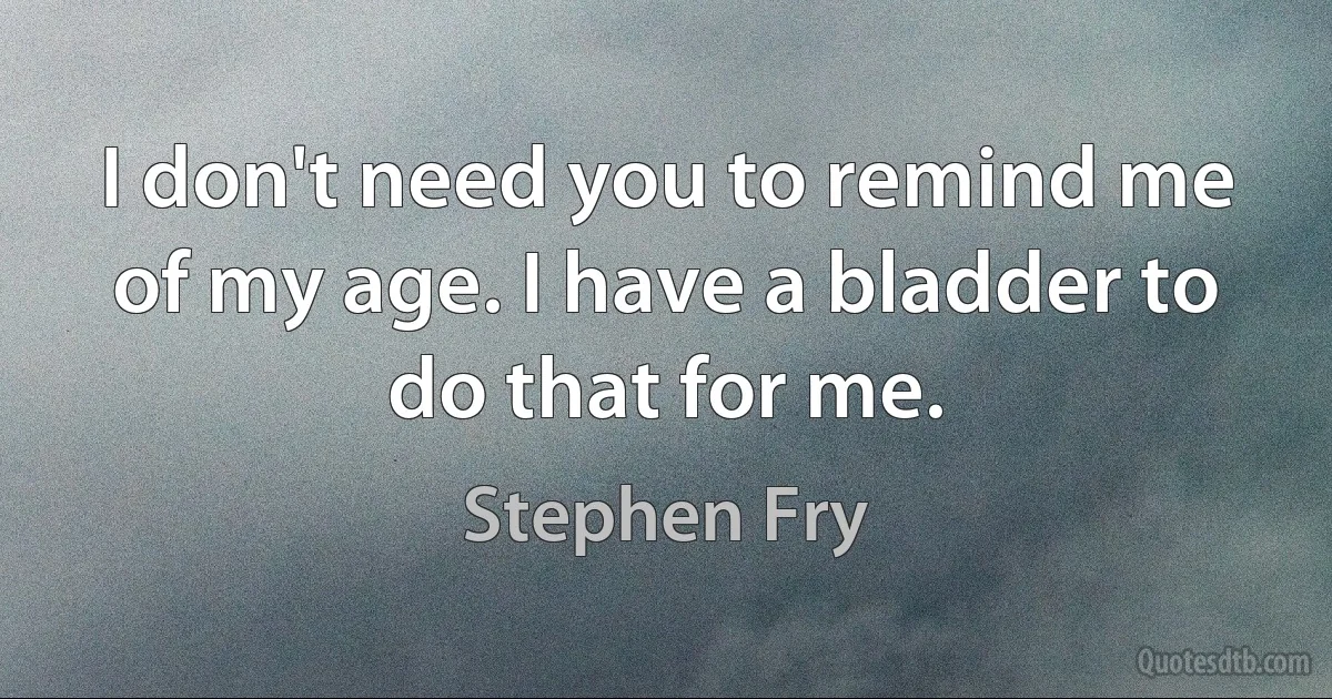 I don't need you to remind me of my age. I have a bladder to do that for me. (Stephen Fry)