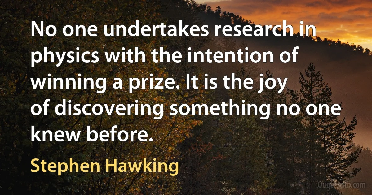 No one undertakes research in physics with the intention of winning a prize. It is the joy of discovering something no one knew before. (Stephen Hawking)