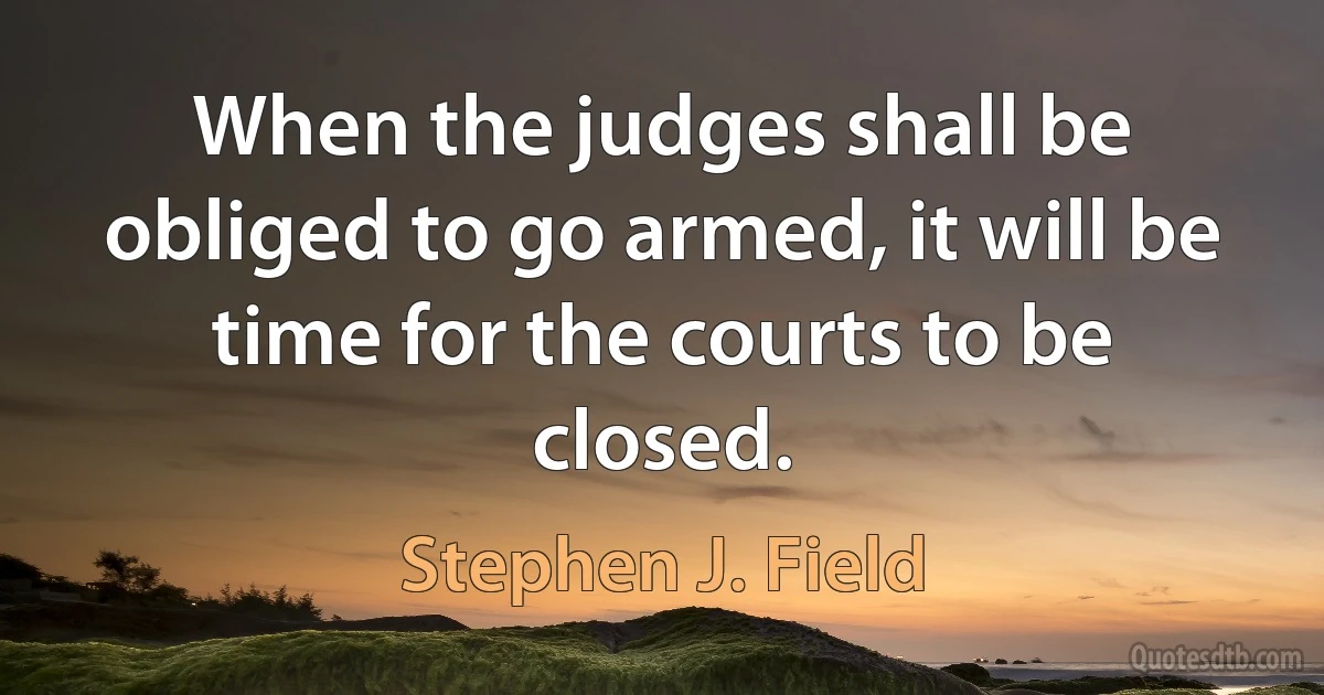 When the judges shall be obliged to go armed, it will be time for the courts to be closed. (Stephen J. Field)