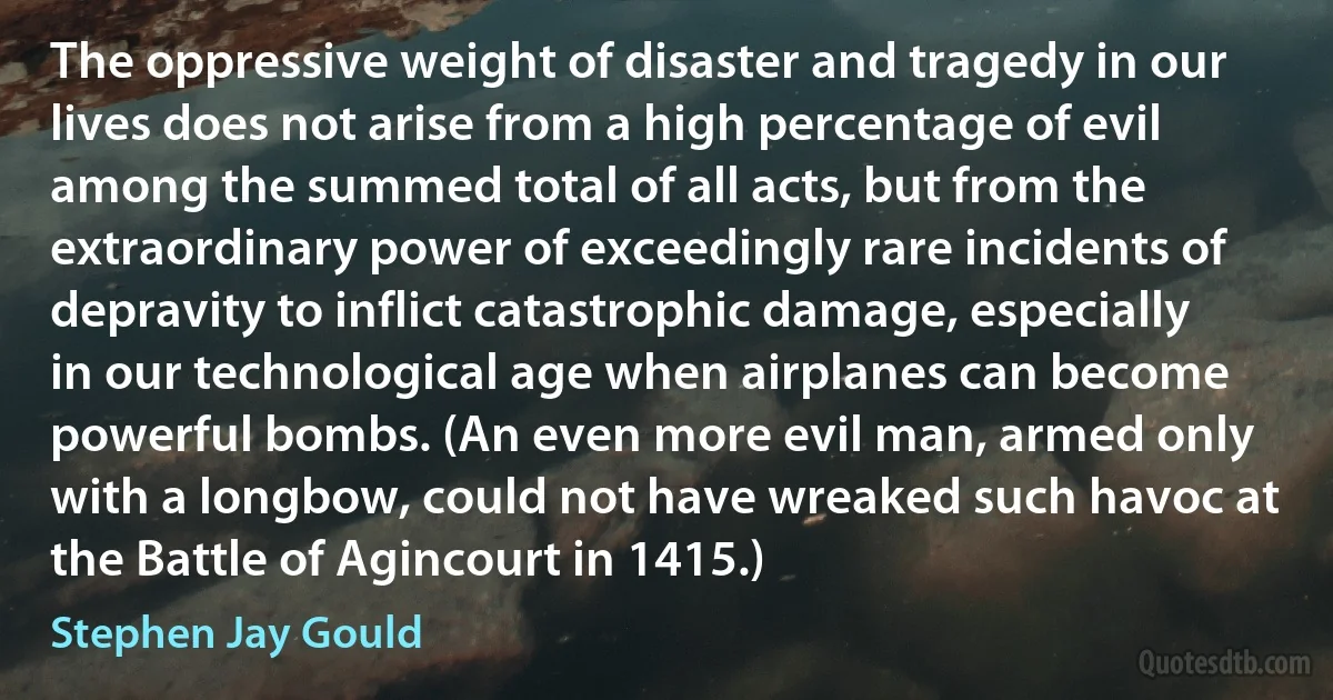 The oppressive weight of disaster and tragedy in our lives does not arise from a high percentage of evil among the summed total of all acts, but from the extraordinary power of exceedingly rare incidents of depravity to inflict catastrophic damage, especially in our technological age when airplanes can become powerful bombs. (An even more evil man, armed only with a longbow, could not have wreaked such havoc at the Battle of Agincourt in 1415.) (Stephen Jay Gould)