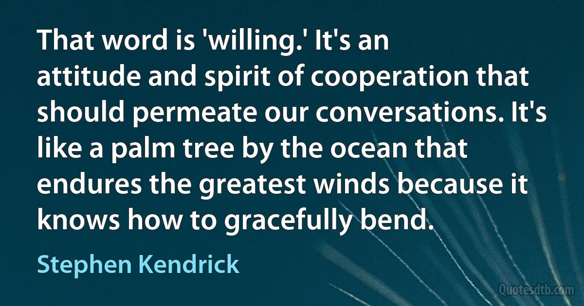 That word is 'willing.' It's an attitude and spirit of cooperation that should permeate our conversations. It's like a palm tree by the ocean that endures the greatest winds because it knows how to gracefully bend. (Stephen Kendrick)