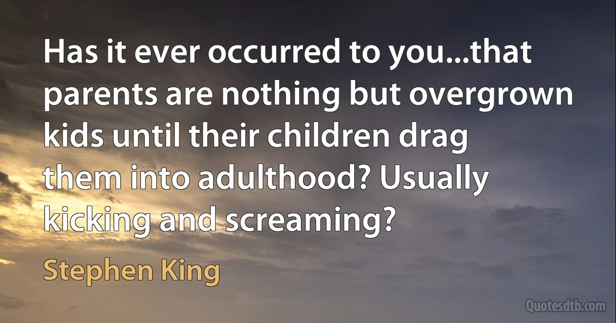 Has it ever occurred to you...that parents are nothing but overgrown kids until their children drag them into adulthood? Usually kicking and screaming? (Stephen King)