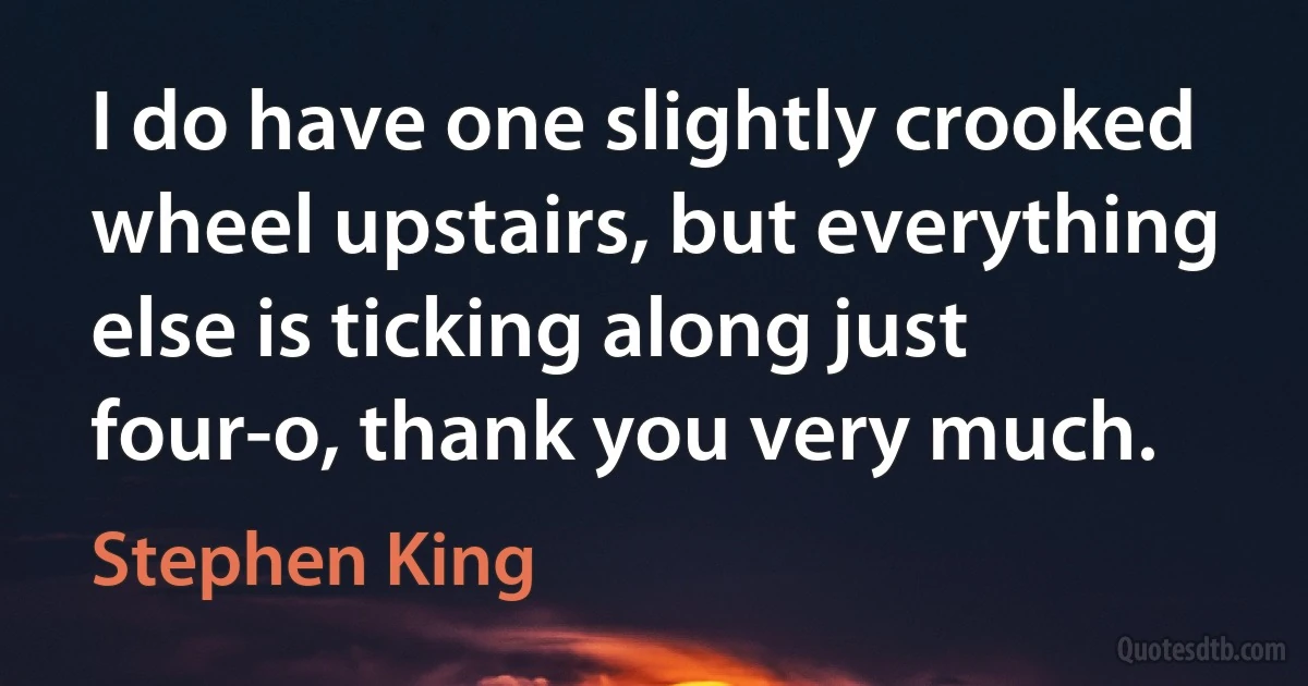 I do have one slightly crooked wheel upstairs, but everything else is ticking along just four-o, thank you very much. (Stephen King)