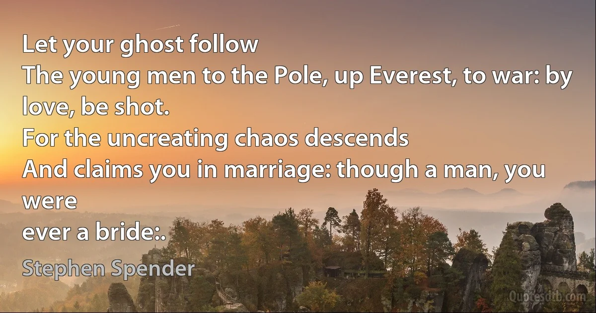 Let your ghost follow
The young men to the Pole, up Everest, to war: by
love, be shot.
For the uncreating chaos descends
And claims you in marriage: though a man, you were
ever a bride:. (Stephen Spender)