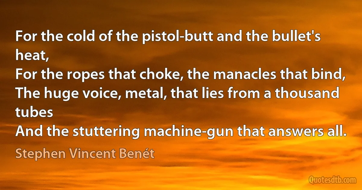 For the cold of the pistol-butt and the bullet's heat,
For the ropes that choke, the manacles that bind,
The huge voice, metal, that lies from a thousand tubes
And the stuttering machine-gun that answers all. (Stephen Vincent Benét)