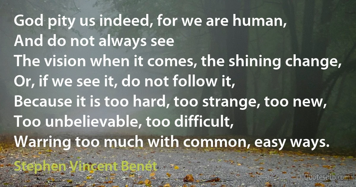 God pity us indeed, for we are human,
And do not always see
The vision when it comes, the shining change,
Or, if we see it, do not follow it,
Because it is too hard, too strange, too new,
Too unbelievable, too difficult,
Warring too much with common, easy ways. (Stephen Vincent Benét)