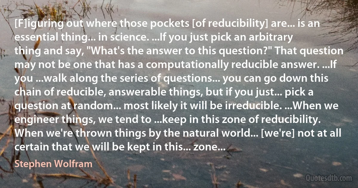 [F]iguring out where those pockets [of reducibility] are... is an essential thing... in science. ...If you just pick an arbitrary thing and say, "What's the answer to this question?" That question may not be one that has a computationally reducible answer. ...If you ...walk along the series of questions... you can go down this chain of reducible, answerable things, but if you just... pick a question at random... most likely it will be irreducible. ...When we engineer things, we tend to ...keep in this zone of reducibility. When we're thrown things by the natural world... [we're] not at all certain that we will be kept in this... zone... (Stephen Wolfram)