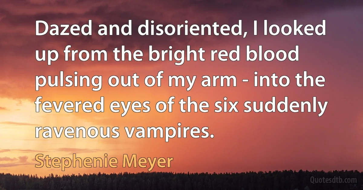 Dazed and disoriented, I looked up from the bright red blood pulsing out of my arm - into the fevered eyes of the six suddenly ravenous vampires. (Stephenie Meyer)