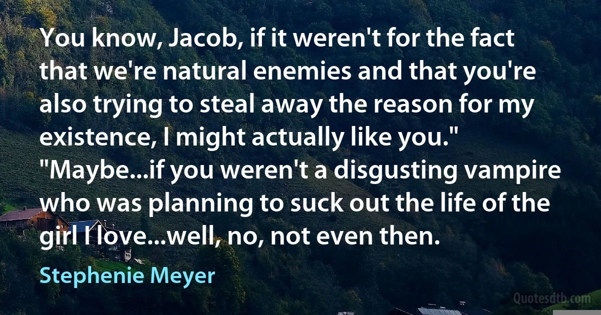 You know, Jacob, if it weren't for the fact that we're natural enemies and that you're also trying to steal away the reason for my existence, I might actually like you."
"Maybe...if you weren't a disgusting vampire who was planning to suck out the life of the girl I love...well, no, not even then. (Stephenie Meyer)