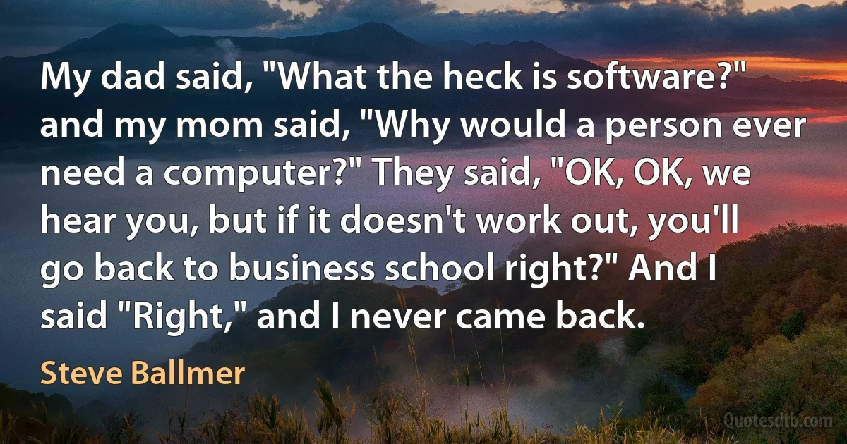 My dad said, "What the heck is software?" and my mom said, "Why would a person ever need a computer?" They said, "OK, OK, we hear you, but if it doesn't work out, you'll go back to business school right?" And I said "Right," and I never came back. (Steve Ballmer)