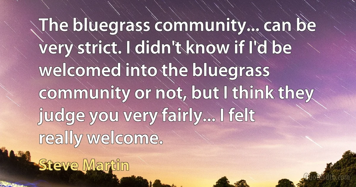 The bluegrass community... can be very strict. I didn't know if I'd be welcomed into the bluegrass community or not, but I think they judge you very fairly... I felt really welcome. (Steve Martin)