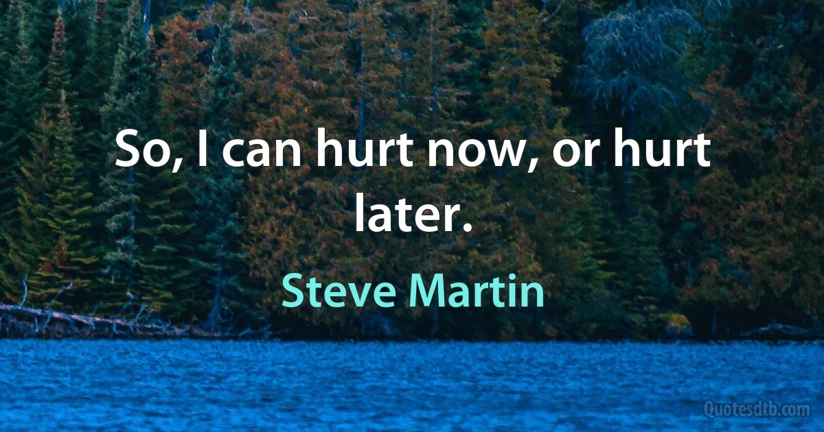 So, I can hurt now, or hurt later. (Steve Martin)