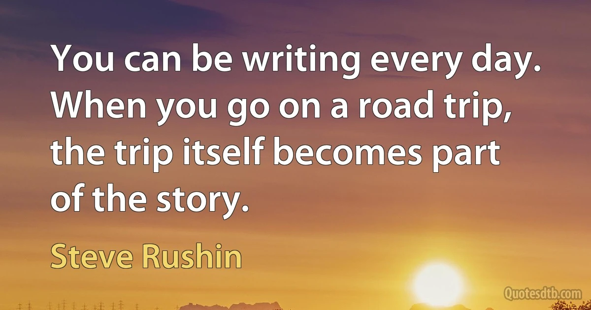 You can be writing every day. When you go on a road trip, the trip itself becomes part of the story. (Steve Rushin)