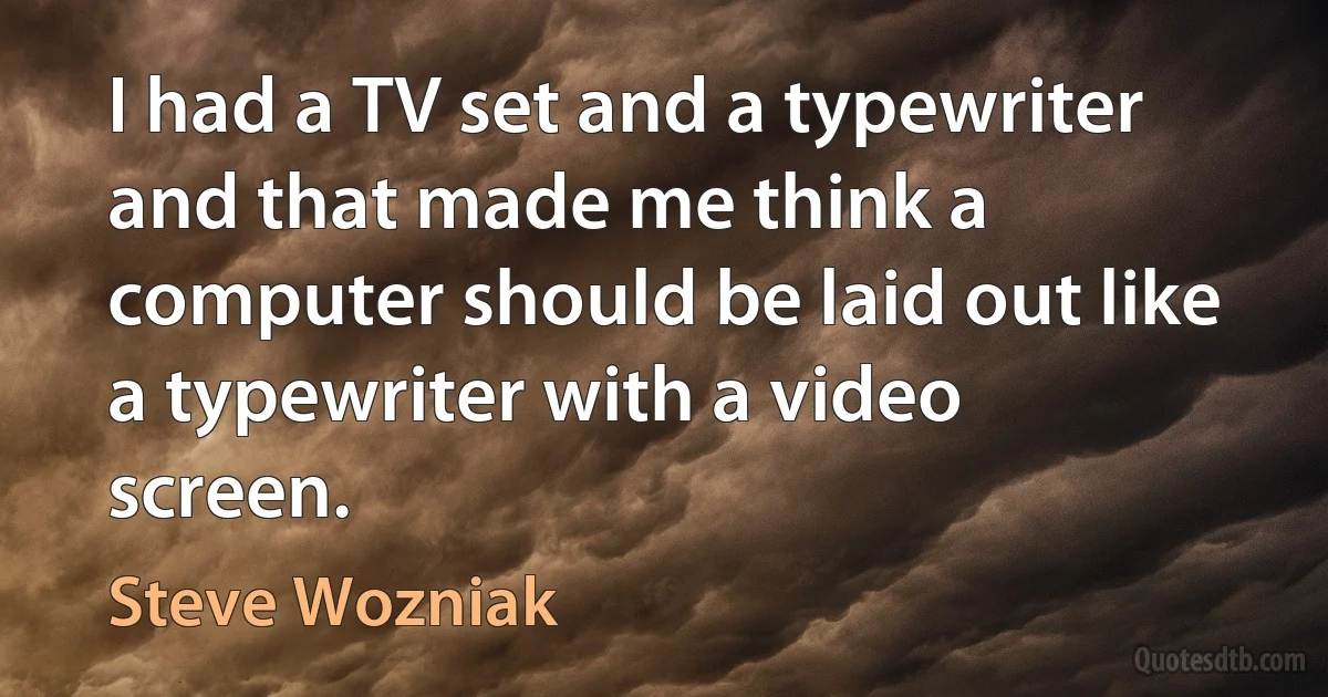 I had a TV set and a typewriter and that made me think a computer should be laid out like a typewriter with a video screen. (Steve Wozniak)