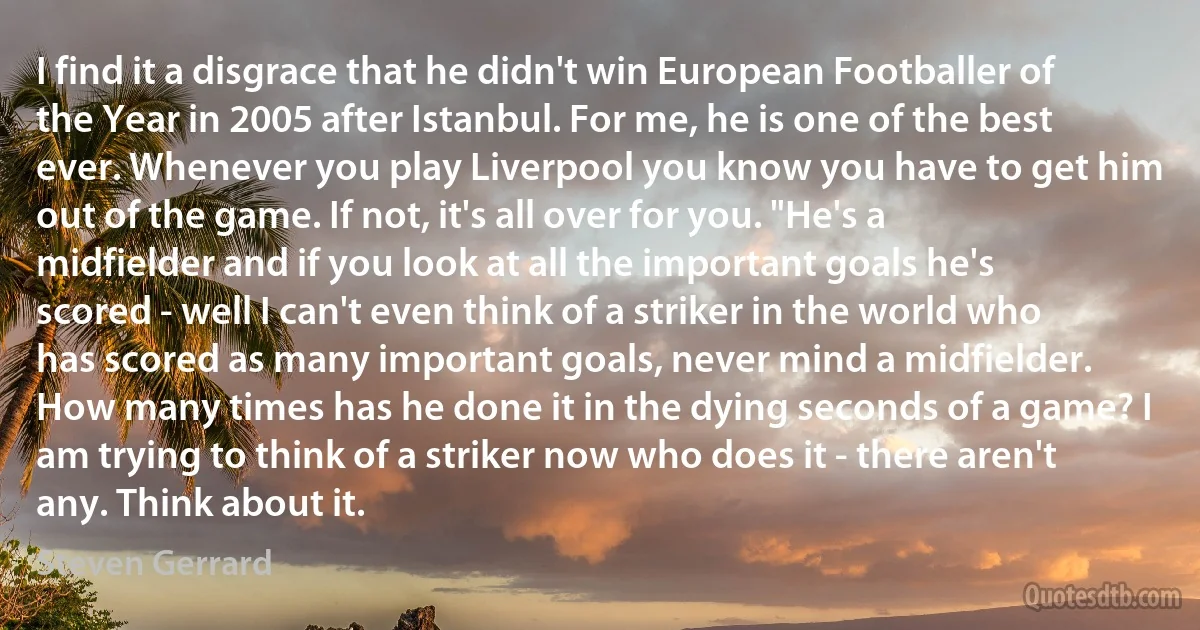 I find it a disgrace that he didn't win European Footballer of the Year in 2005 after Istanbul. For me, he is one of the best ever. Whenever you play Liverpool you know you have to get him out of the game. If not, it's all over for you. "He's a midfielder and if you look at all the important goals he's scored - well I can't even think of a striker in the world who has scored as many important goals, never mind a midfielder. How many times has he done it in the dying seconds of a game? I am trying to think of a striker now who does it - there aren't any. Think about it. (Steven Gerrard)