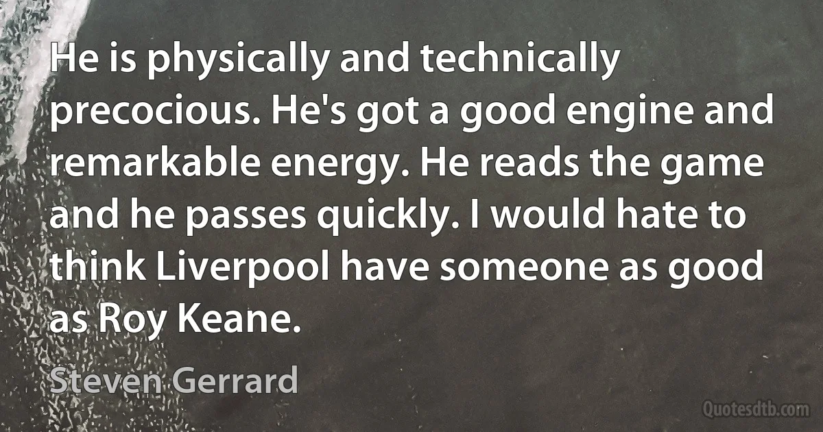 He is physically and technically precocious. He's got a good engine and remarkable energy. He reads the game and he passes quickly. I would hate to think Liverpool have someone as good as Roy Keane. (Steven Gerrard)