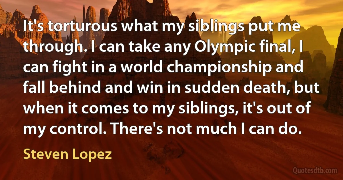 It's torturous what my siblings put me through. I can take any Olympic final, I can fight in a world championship and fall behind and win in sudden death, but when it comes to my siblings, it's out of my control. There's not much I can do. (Steven Lopez)