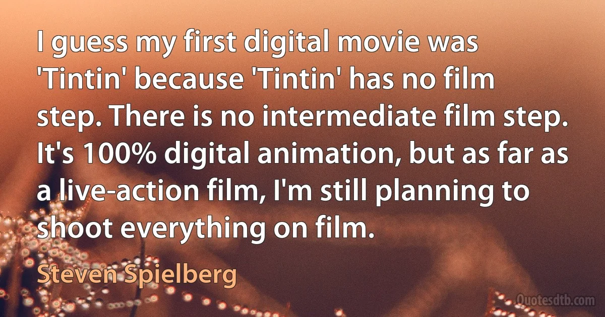 I guess my first digital movie was 'Tintin' because 'Tintin' has no film step. There is no intermediate film step. It's 100% digital animation, but as far as a live-action film, I'm still planning to shoot everything on film. (Steven Spielberg)